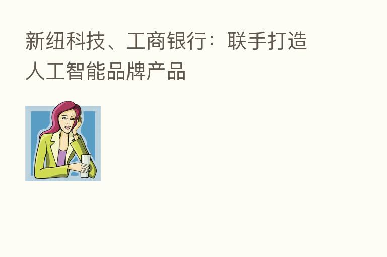 新纽科技、工商银行：联手打造人工智能品牌产品