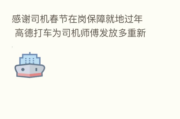 感谢司机春节在岗保障就地过年 高德打车为司机师傅发放多重新春礼包