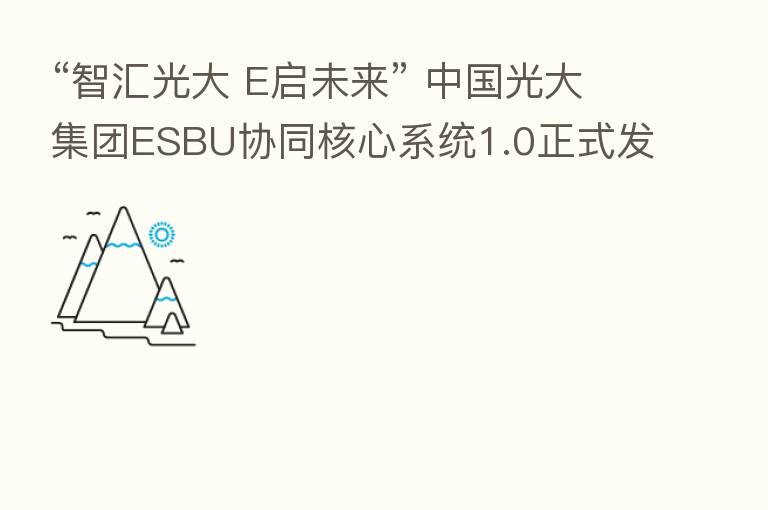 “智汇光大 E启未来” 中国光大集团ESBU协同核心系统1.0正式发布