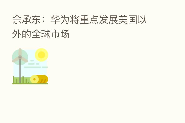余承东：华为将重点发展美国以外的全球市场