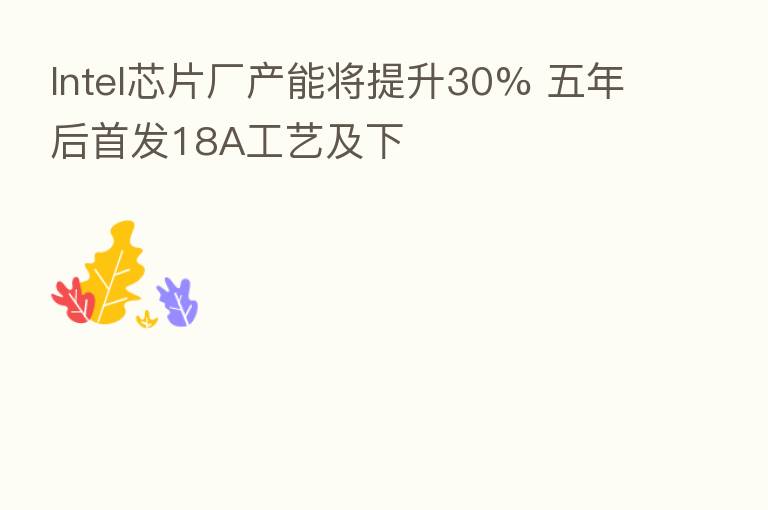 Intel芯片厂产能将提升30% 五年后首发18A工艺及下