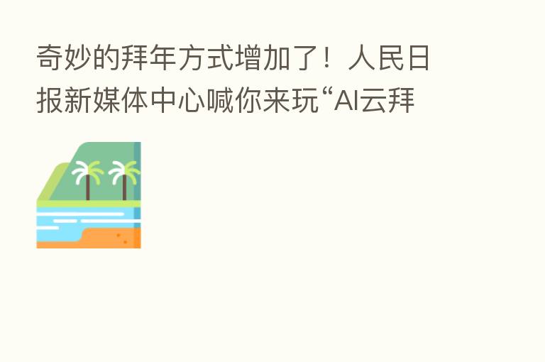 奇妙的拜年方式增加了!人民日报新媒体中心喊你来玩“AI云拜年,舞福临门”活动