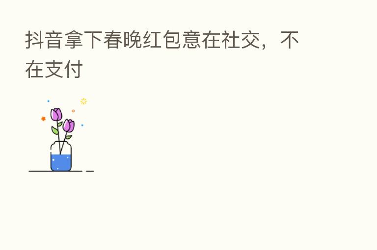 抖音拿下春晚红包意在社交，不在支付