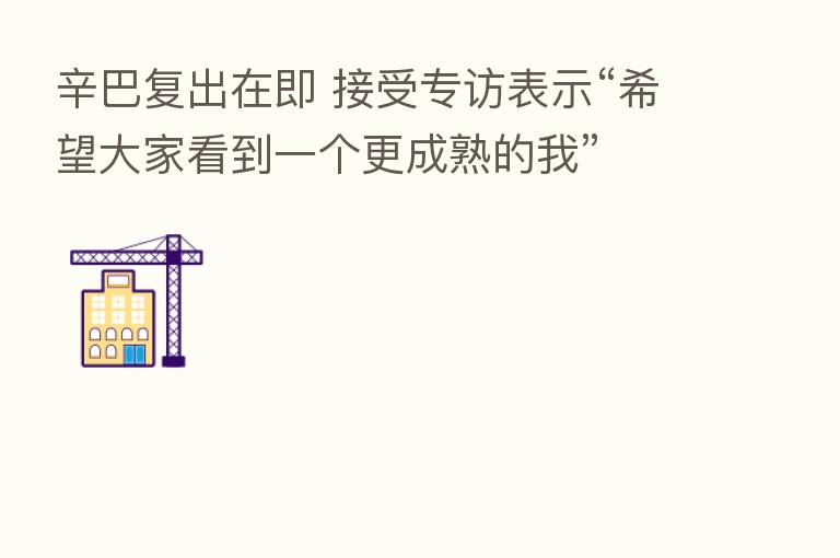 辛巴复出在即 接受专访表示“希望大家看到一个更成熟的我”