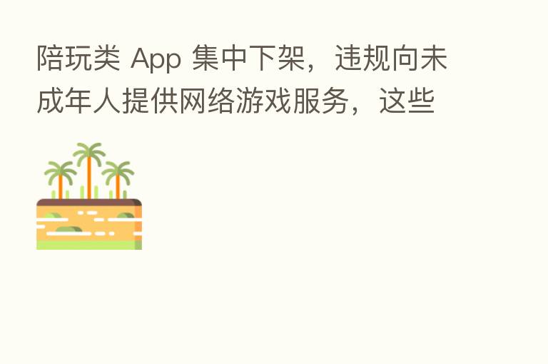 陪玩类 App 集中下架,违规向未成年人提供网络游戏服务,这些企业被处罚