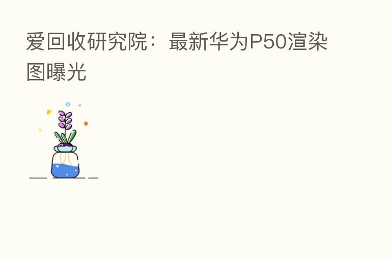 爱回收研究院：新   华为P50渲染图曝光