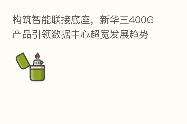 构筑智能联接底座,新华三400G产品引领数据中心超宽发展趋势