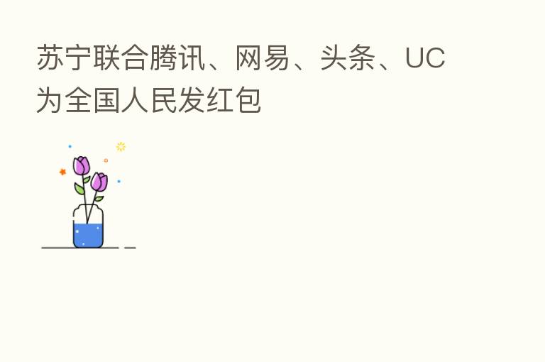 苏宁联合腾讯、网易、头条、UC为全国人民发红包