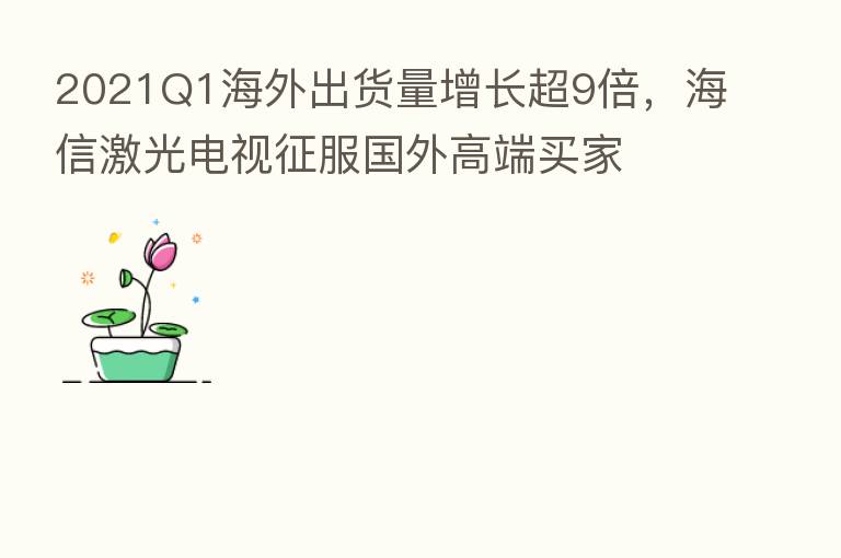 2021Q1海外出货量增长超9倍,海信激光电视征服国外高端买家