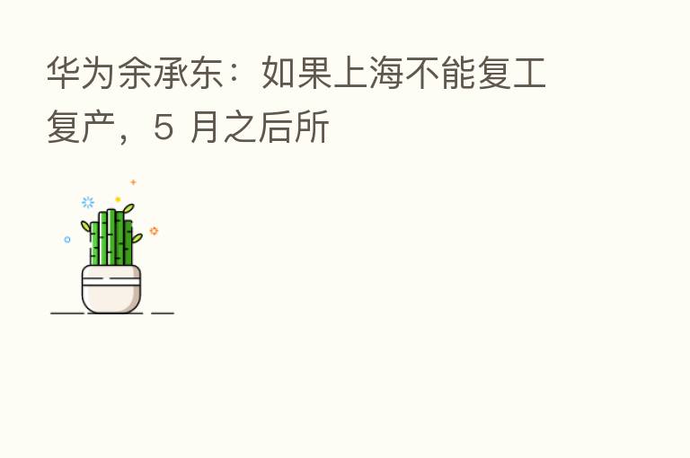 华为余承东：如果上海不能复工复产，5 月之后所