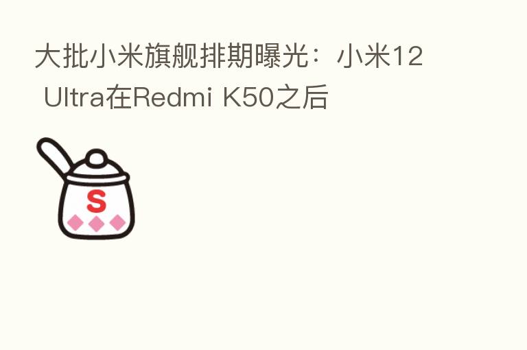 大批小米旗舰排期曝光：小米12 Ultra在Redmi K50之后