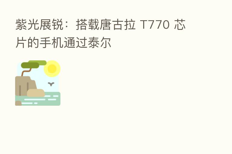 紫光展锐：搭载唐古拉 T770 芯片的手机通过泰尔