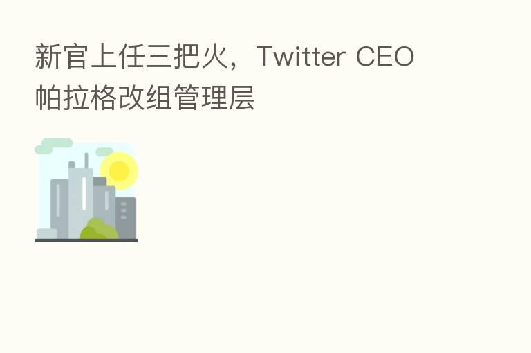 新官上任三把火，Twitter CEO 帕拉格改组管理层