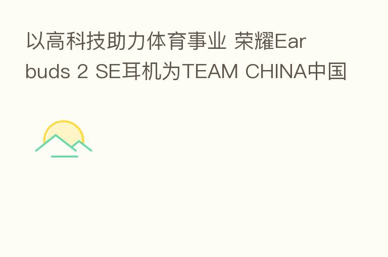 以高科技助力体育事业 Earbuds 2 SE耳机为TEAM CHINA中国国家队出征加油