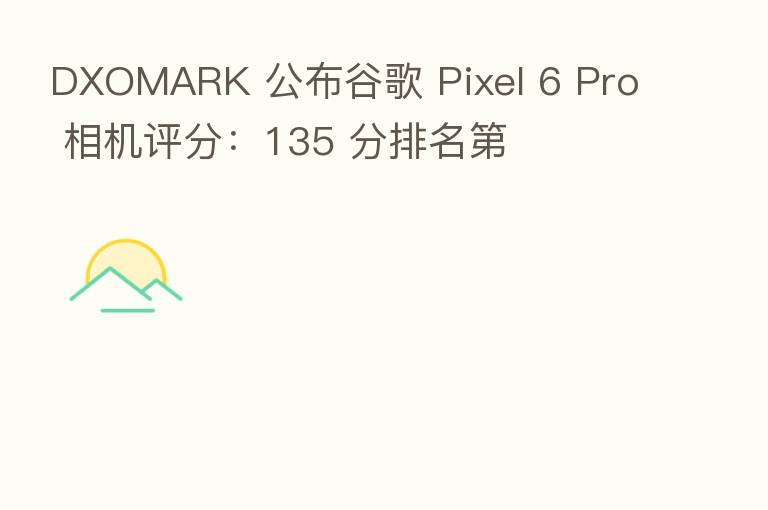 DXOMARK 公布谷歌 Pixel 6 Pro 相机评分：135 分排名   