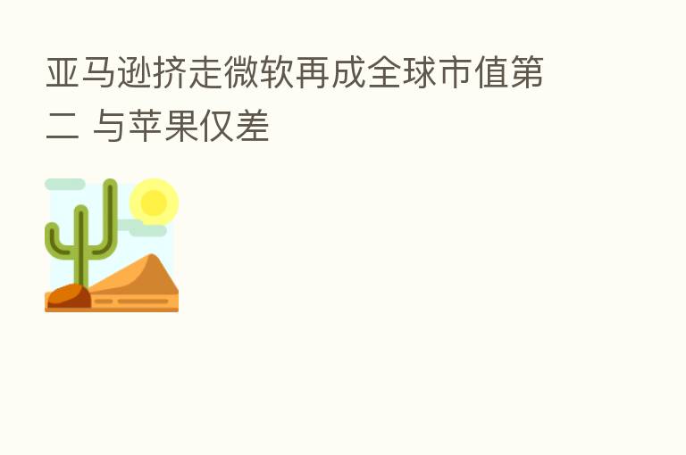 亚马逊挤走微软再成全球市值 二 与苹果仅差