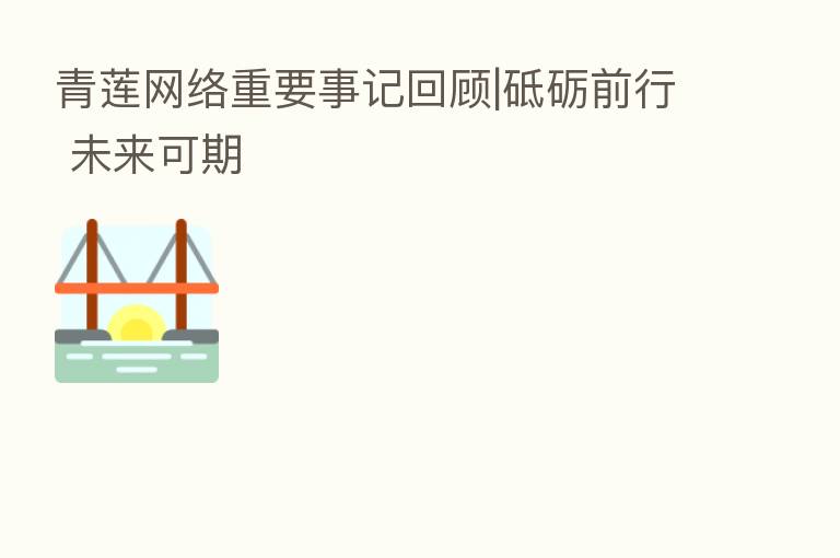 青莲网络重要事记回顾|砥砺前行 未来可期