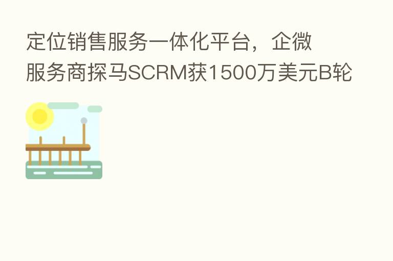 定位销售服务一体化平台,企微服务商探马SCRM获1500万美元B轮融资