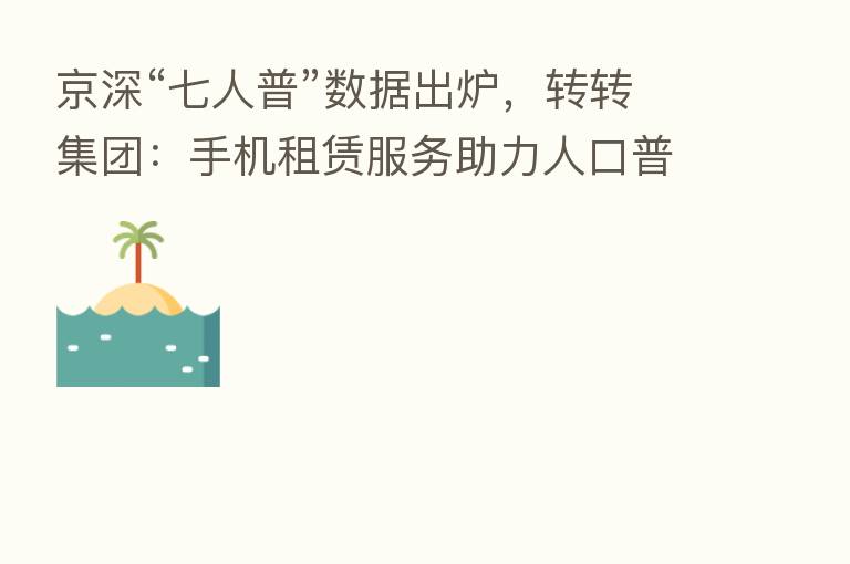京深“七人普”数据出炉，转转集团：手机租赁服务助力人口普查工作