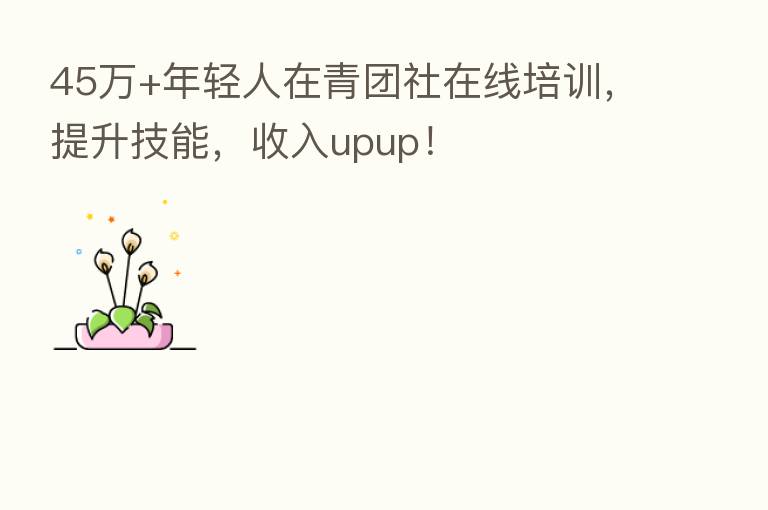 45万+年轻人在青团社在线培训，提升技能，收入upup！