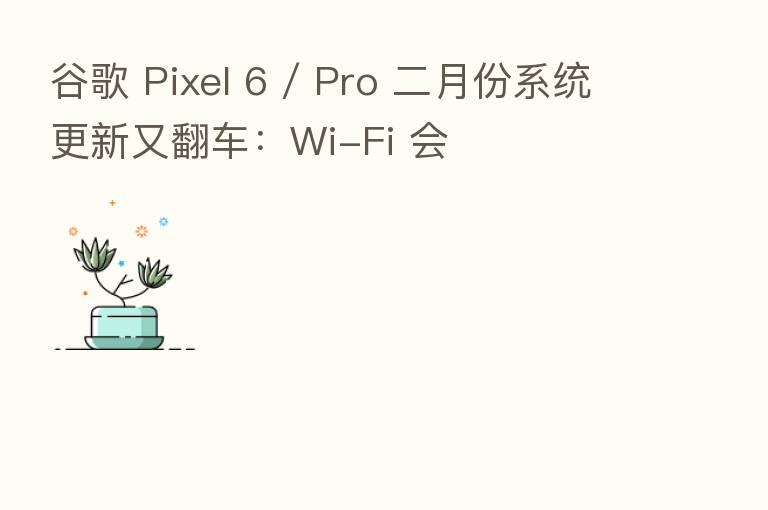 谷歌 Pixel 6 / Pro 二月份系统更新又翻车：Wi-Fi 会