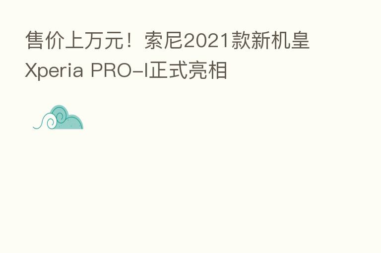 售价上万元！索尼2021款新机皇Xperia PRO-I正式亮相
