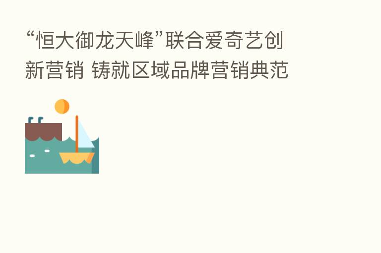 “恒大御龙天峰”联合爱奇艺创新营销 铸就区域品牌营销典范
