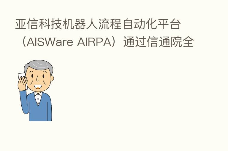 亚信科技机器人流程自动化平台(AISWare AIRPA)通过信通院全国首批 高级能力评估