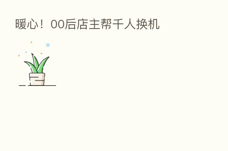 暖心!00后店主帮千人换机