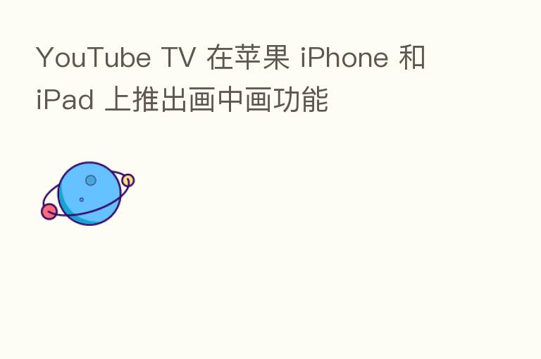 YouTube TV 在苹果 iPhone 和 iPad 上推出画中画功能