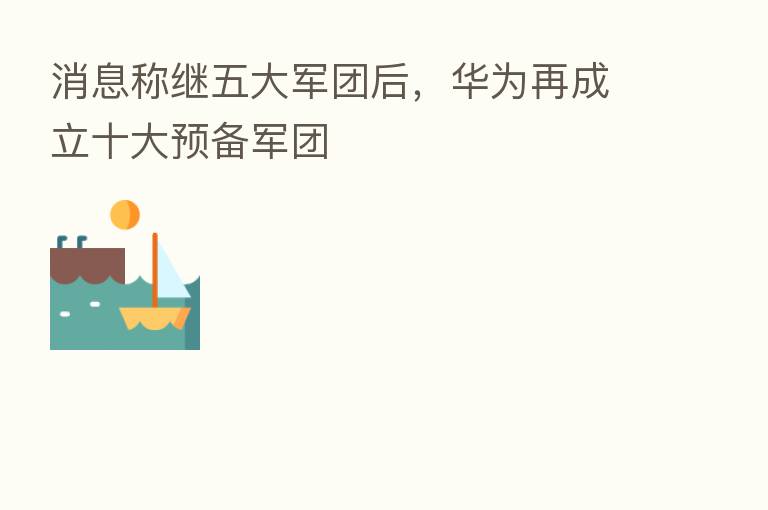 消息称继五大军团后,华为再成立十大预备军团