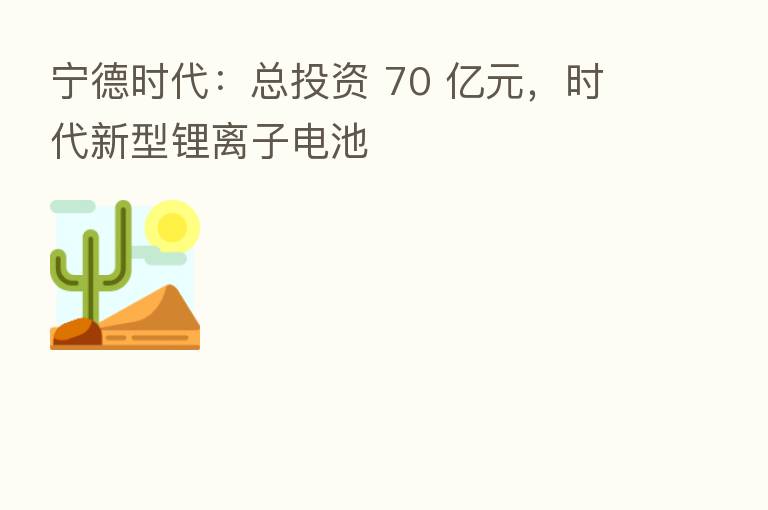 宁德时代:总投资 70 亿元,时代新型锂离子电池