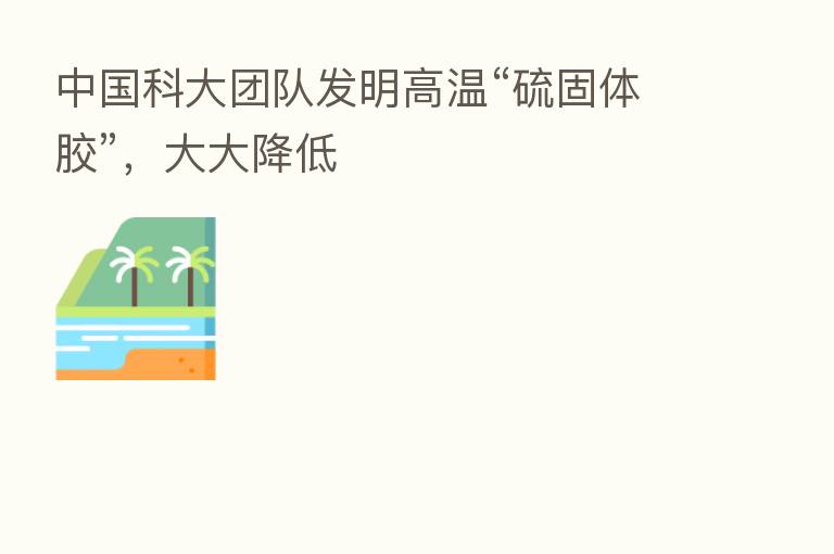 中国科大团队发明高温“硫固体胶”，大大降低
