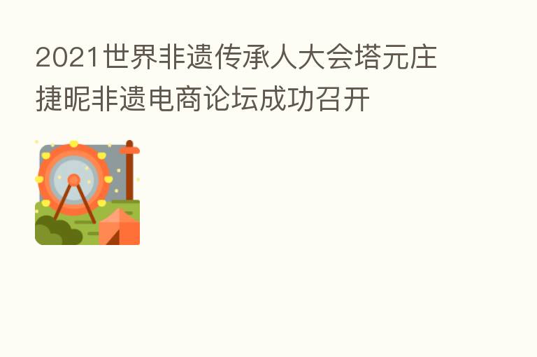 2021世界非遗传承人大会塔元庄捷昵非遗电商论坛成功召开