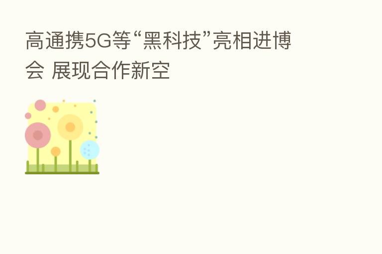 高通携5G等“黑科技”亮相进博会 展现合作新空