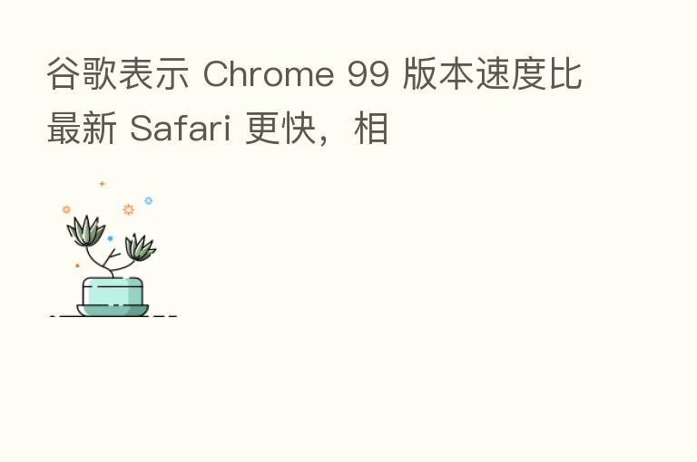 谷歌表示 Chrome 99 版本速度比新 Safari 更快,相