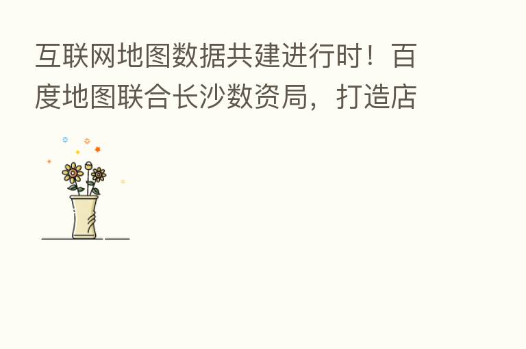 互联网地图数据共建进行时!百度地图联合长沙数资局,打造店铺数据采集新模式