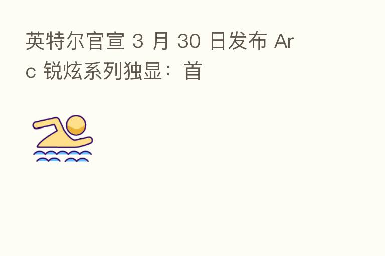 英特尔官宣 3 月 30 日发布 Arc 锐炫系列独显:首