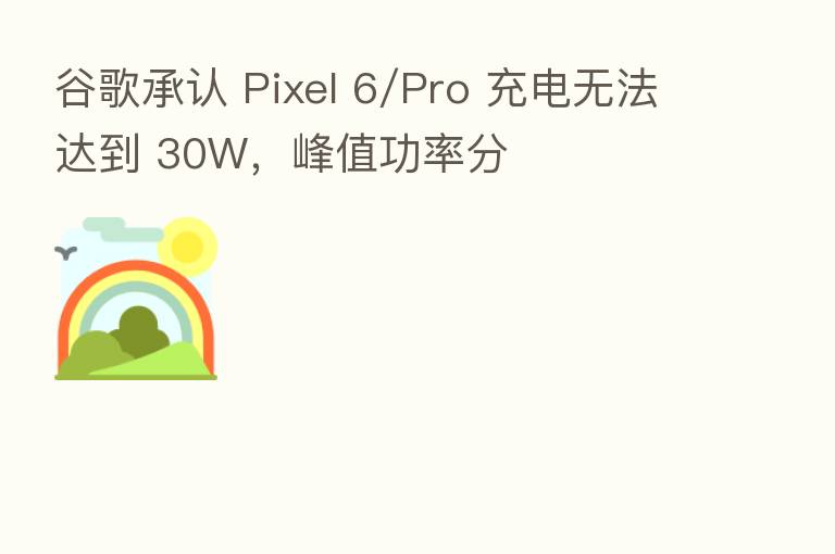 谷歌承认 Pixel 6/Pro 充电无法达到 30W，峰值功率分
