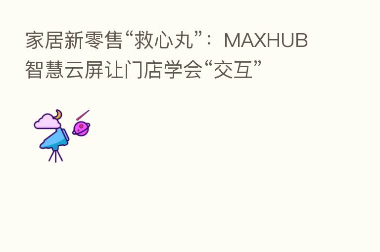 家居新零售“救心丸”:MAXHUB智慧云屏让门店学会“交互”