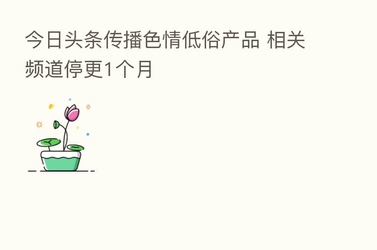 今日头条传播色情低俗产品 相关频道停更1个月