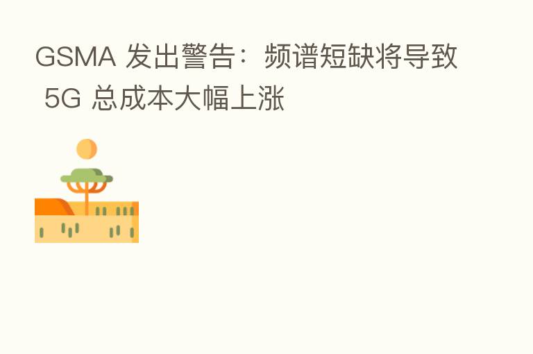 GSMA 发出警告：频谱短缺将导致 5G 总成本大幅上涨