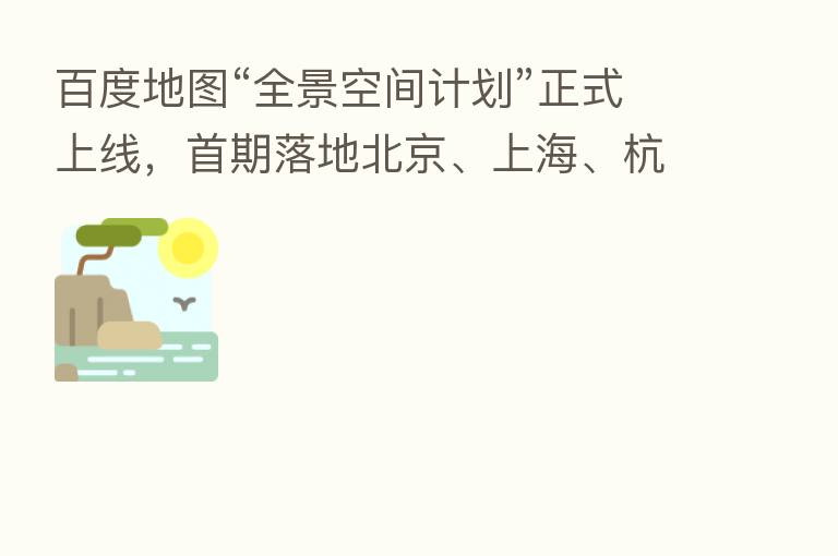 百度地图“全景空间计划”正式上线,首期落地北京、上海、杭州等九大城市
