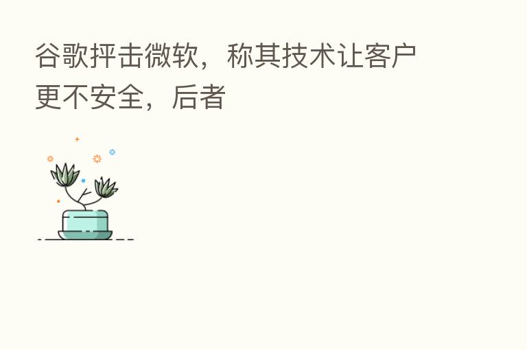 谷歌抨击微软，称其技术让客户更不安全，后者