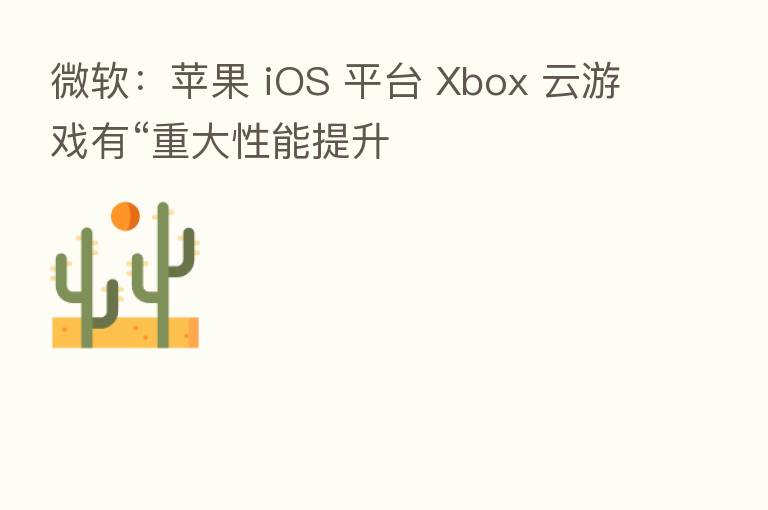 微软：苹果 iOS 平台 Xbox 云游戏有“重大性能提升