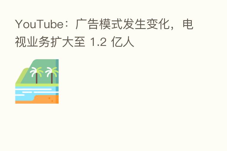 YouTube:广告模式发生变化,电视业务扩大至 1.2 亿人