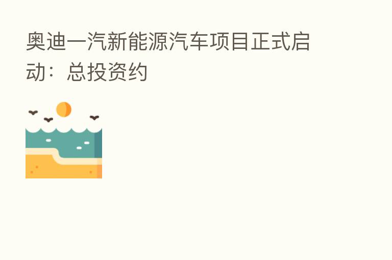 奥迪一汽新能源汽车项目正式启动：总投资约