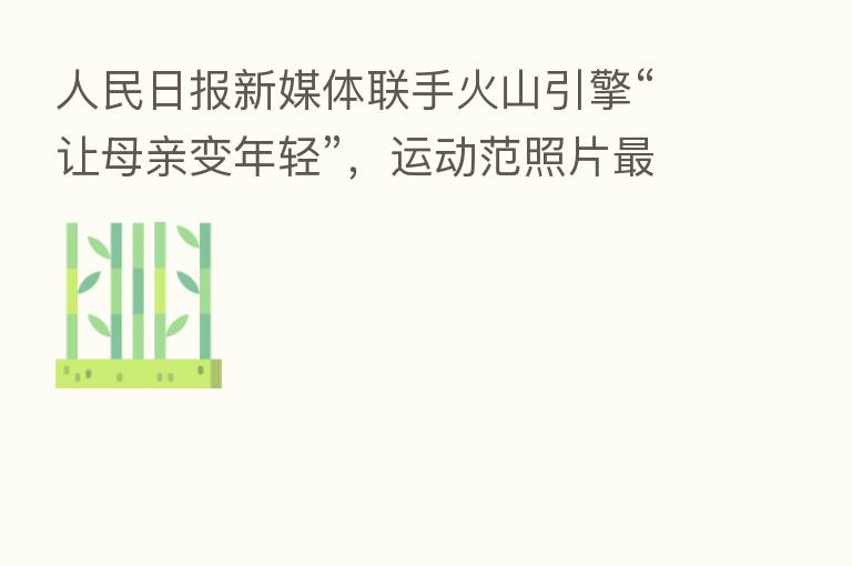 人民日报新媒体联手火山引擎“让母亲变年轻”,运动范照片 受青睐