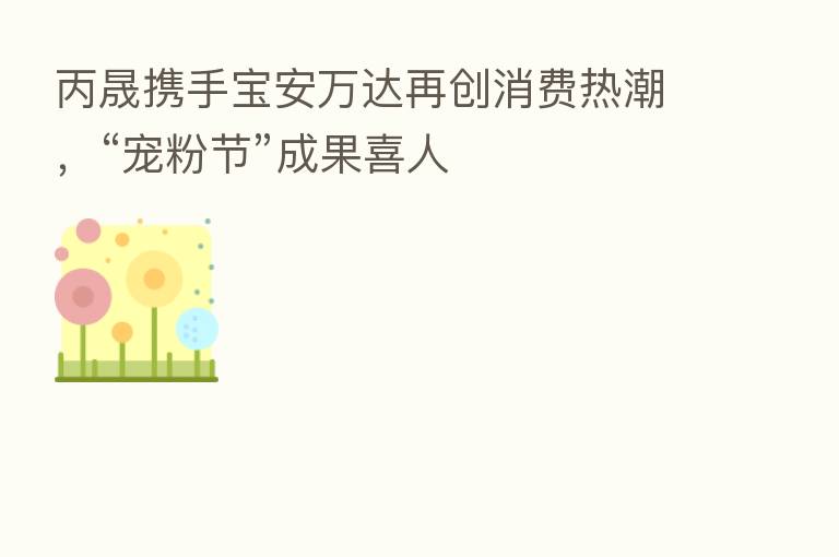 丙晟携手宝安万达再创消费热潮，“宠粉节”成果喜人