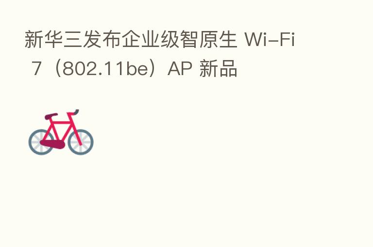 新华三发布企业级智原生 Wi-Fi 7（802.11be）AP 新品